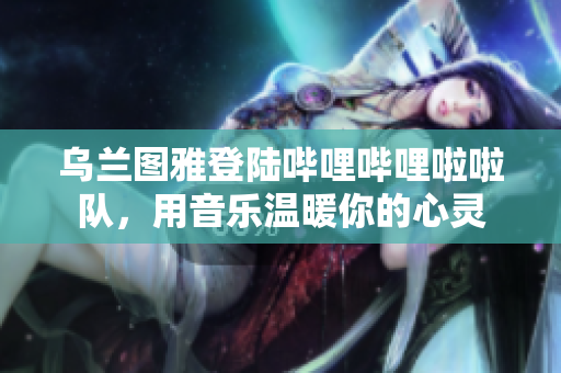 烏蘭圖雅登陸嗶哩嗶哩啦啦隊(duì)，用音樂溫暖你的心靈