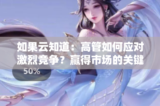 如果云知道：高管如何應對激烈競爭？贏得市場的關鍵策略分享