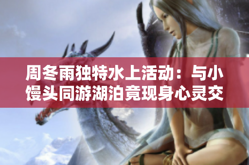 周冬雨獨特水上活動：與小饅頭同游湖泊竟現身心靈交流奇跡