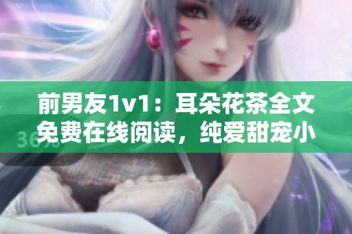 前男友1v1：耳朵花茶全文免費(fèi)在線閱讀，純愛甜寵小說重磅推薦