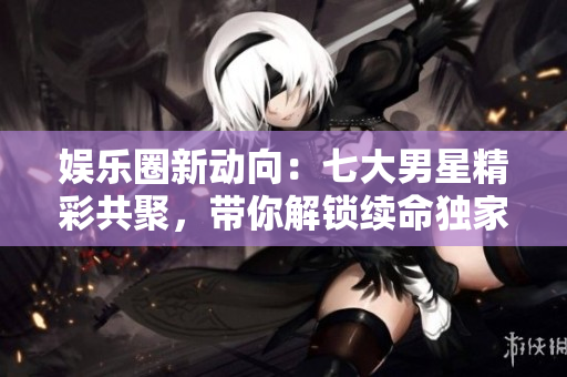 娛樂圈新動向：七大男星精彩共聚，帶你解鎖續(xù)命獨家秘籍