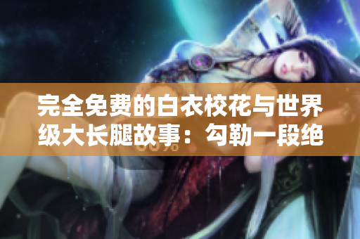 完全免費的白衣校花與世界級大長腿故事：勾勒一段絕美青春旅程