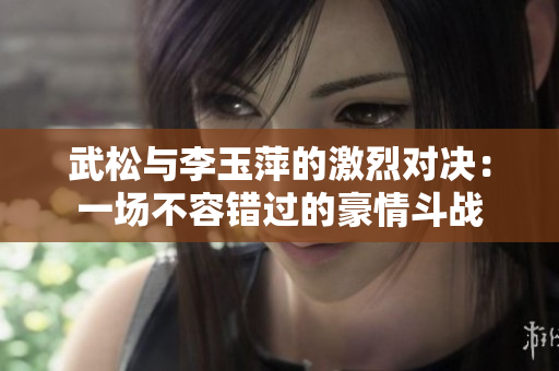 武松與李玉萍的激烈對決：一場不容錯過的豪情斗戰(zhàn)