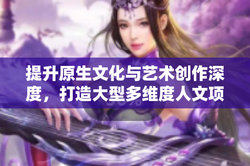 提升原生文化與藝術(shù)創(chuàng)作深度，打造大型多維度人文項(xiàng)目