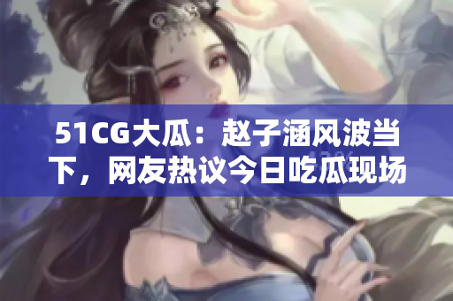 51CG大瓜：趙子涵風波當下，網友熱議今日吃瓜現場