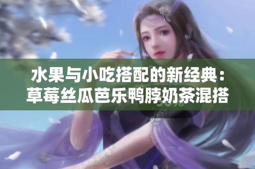 水果與小吃搭配的新經典：草莓絲瓜芭樂鴨脖奶茶混搭口味評價