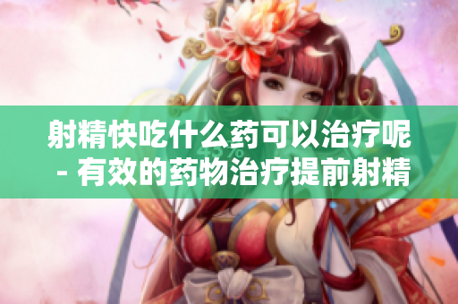 射精快吃什么藥可以治療呢 - 有效的藥物治療提前射精的方法