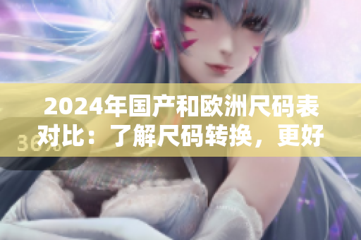 2024年國產(chǎn)和歐洲尺碼表對比：了解尺碼轉(zhuǎn)換，更好購物！