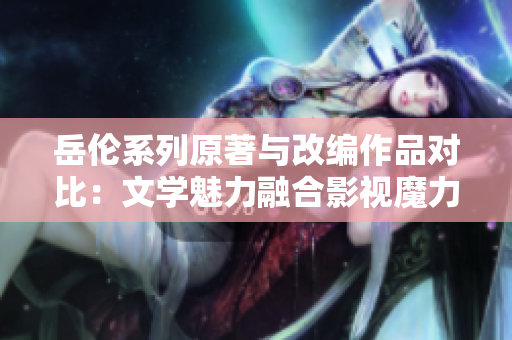 岳倫系列原著與改編作品對比：文學魅力融合影視魔力
