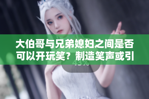 大伯哥與兄弟媳婦之間是否可以開玩笑？制造笑聲或引發尷尬？