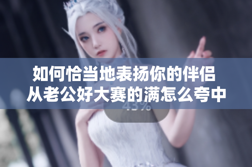 如何恰當地表揚你的伴侶 從老公好大賽的滿怎么夸中學到的經驗