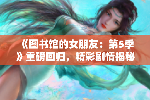 《圖書館的女朋友：第5季》重磅回歸，精彩劇情揭秘！