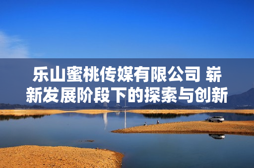 樂山蜜桃傳媒有限公司 嶄新發(fā)展階段下的探索與創(chuàng)新