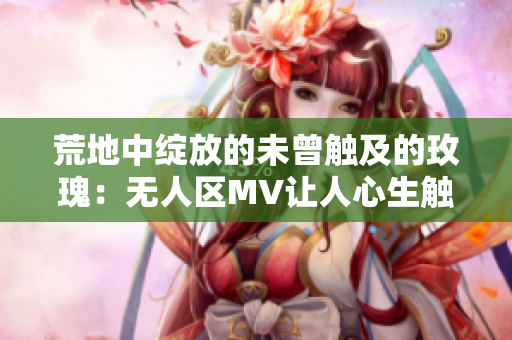 荒地中綻放的未曾觸及的玫瑰：無人區MV讓人心生觸動