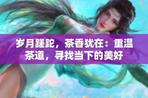 歲月蹉跎，茶香猶在：重溫茶道，尋找當下的美好