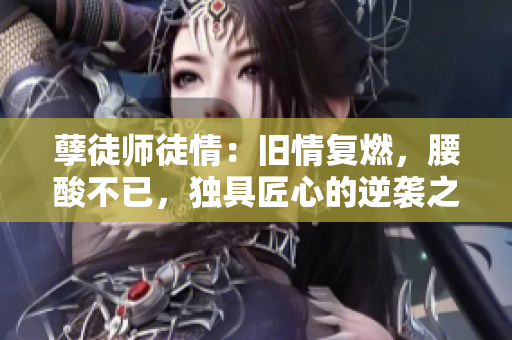 孽徒師徒情：舊情復燃，腰酸不已，獨具匠心的逆襲之路