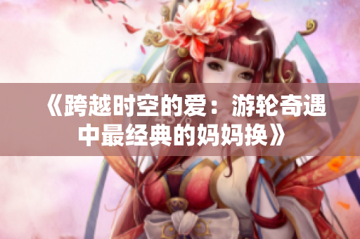 《跨越時空的愛：游輪奇遇中最經典的媽媽換》