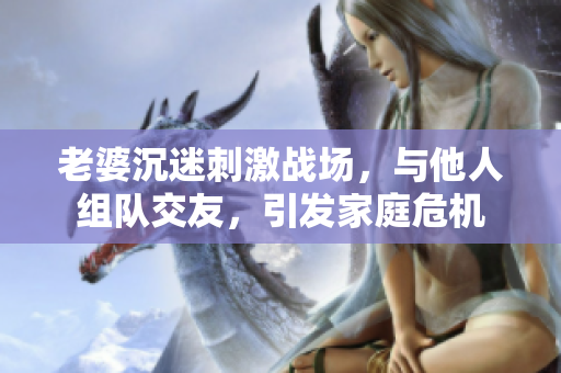 老婆沉迷刺激戰(zhàn)場，與他人組隊(duì)交友，引發(fā)家庭危機(jī)
