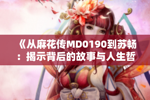 《從麻花傳MD0190到蘇暢：揭示背后的故事與人生哲思》