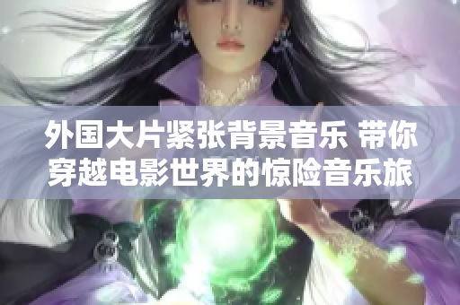 外國大片緊張背景音樂 帶你穿越電影世界的驚險音樂旅程