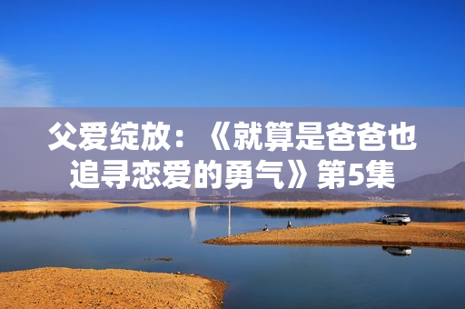 父愛綻放：《就算是爸爸也追尋戀愛的勇氣》第5集