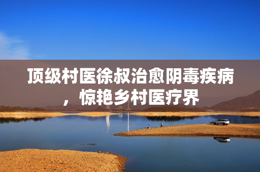 頂級村醫(yī)徐叔治愈陰毒疾病，驚艷鄉(xiāng)村醫(yī)療界