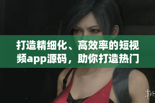 打造精細化、高效率的短視頻app源碼，助你打造熱門創作平臺