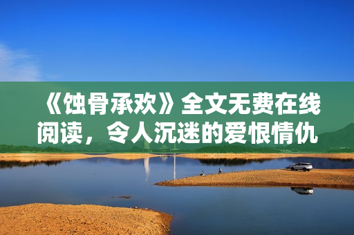 《蝕骨承歡》全文無費在線閱讀，令人沉迷的愛恨情仇糾纏絕句
