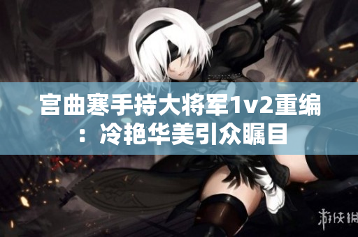 宮曲寒手持大將軍1v2重編：冷艷華美引眾矚目