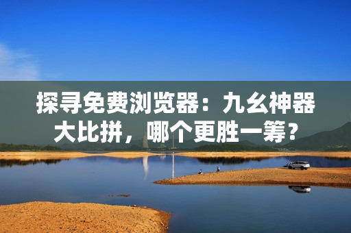 探尋免費瀏覽器：九幺神器大比拼，哪個更勝一籌？