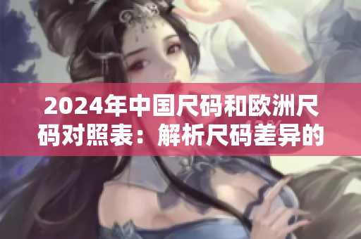 2024年中國(guó)尺碼和歐洲尺碼對(duì)照表：解析尺碼差異的最新指南！