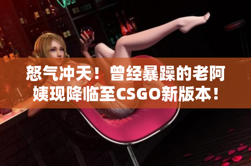 怒氣沖天！曾經(jīng)暴躁的老阿姨現(xiàn)降臨至CSGO新版本！