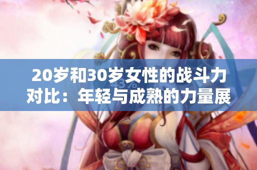 20歲和30歲女性的戰(zhàn)斗力對(duì)比：年輕與成熟的力量展現(xiàn)