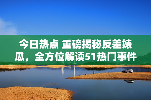 今日熱點 重磅揭秘反差婊瓜，全方位解讀51熱門事件