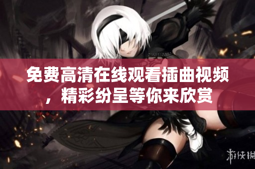 免費高清在線觀看插曲視頻，精彩紛呈等你來欣賞