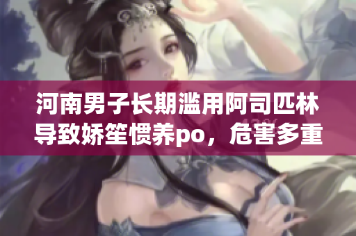 河南男子長期濫用阿司匹林導(dǎo)致嬌笙慣養(yǎng)po，危害多重？