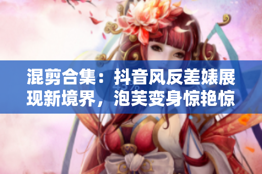 混剪合集：抖音風(fēng)反差婊展現(xiàn)新境界，泡芙變身驚艷驚喜連連