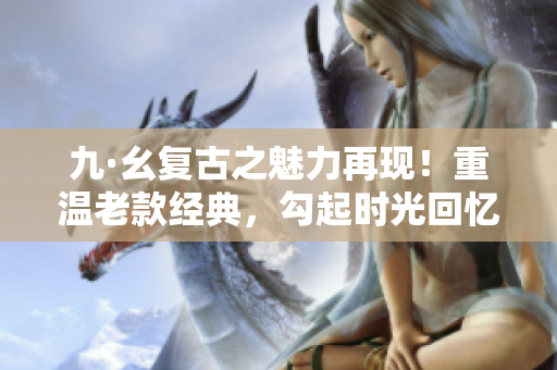 九·幺復古之魅力再現！重溫老款經典，勾起時光回憶