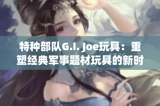特種部隊G.I. Joe玩具：重塑經典軍事題材玩具的新時代