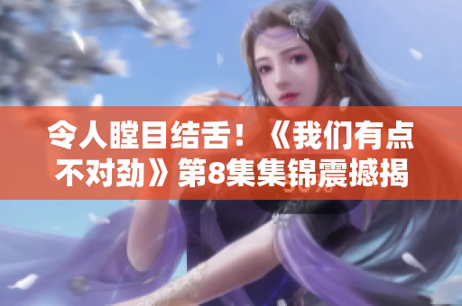令人瞠目結舌！《我們有點不對勁》第8集集錦震撼揭示