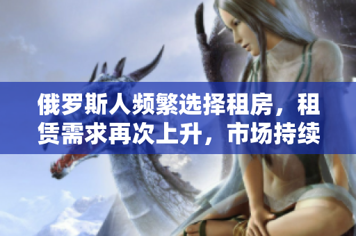 俄羅斯人頻繁選擇租房，租賃需求再次上升，市場持續(xù)火爆！