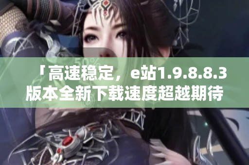 「高速穩定，e站1.9.8.8.3版本全新下載速度超越期待」