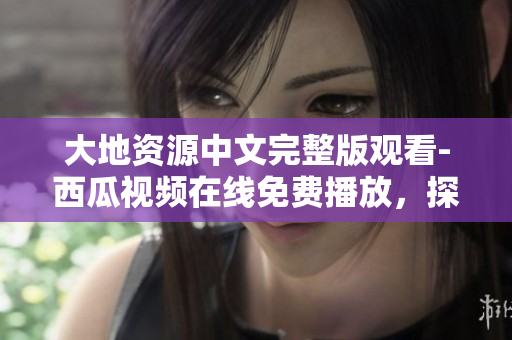 大地資源中文完整版觀看-西瓜視頻在線免費播放，探索自然之美