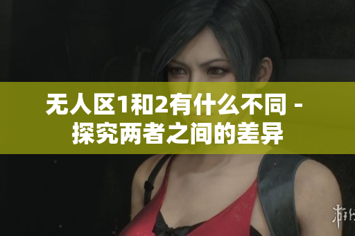 無(wú)人區(qū)1和2有什么不同 - 探究?jī)烧咧g的差異