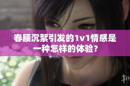 春腰沉絮引發的1v1情感是一種怎樣的體驗？