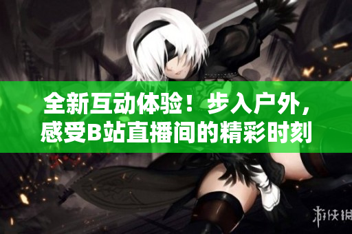 全新互動體驗！步入戶外，感受B站直播間的精彩時刻