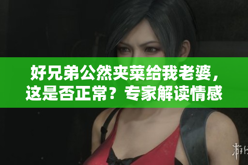 好兄弟公然夾菜給我老婆，這是否正常？專家解讀情感關(guān)系中的行為邊界