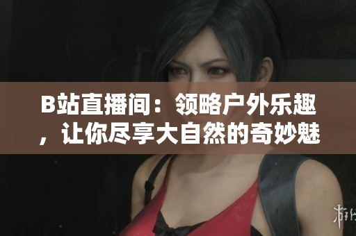 B站直播間：領(lǐng)略戶(hù)外樂(lè)趣，讓你盡享大自然的奇妙魅力