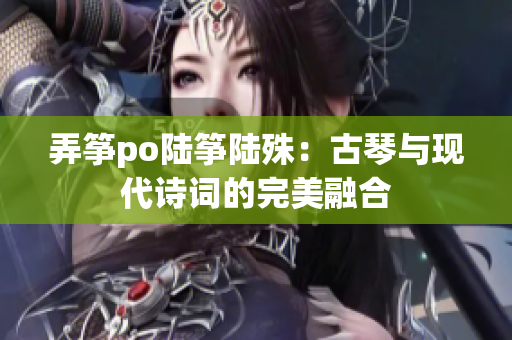 弄箏po陸箏陸殊：古琴與現代詩詞的完美融合