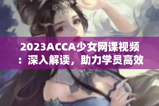 2023ACCA少女網課視頻：深入解讀，助力學員高效備考